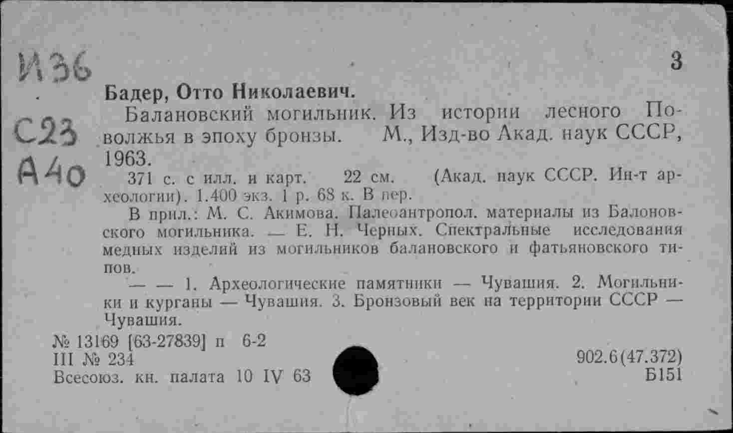 ﻿И36
A4o
з
Бадер, Отто Николаевич.
Балановский могильник. Из истории лесного Поволжья в эпоху бронзы. М., Изд-во Акад, наук СССР, 1963.
371 с. с илл. и карт. 22 см. (Акад, наук СССР. Ин-т археологии). 1.400 экз. 1 р. 68 к. В пер.
В прил.: М. С. Акимова. Палеоантропол. материалы из Балонов-ского могильника. __ Е. Н. Черных. Спектральные исследования
медных изделий из могильников балановского и фатьяновского ти
пов.
— — 1. Археологические памятники — Чувашия. 2. Могильники и курганы — Чувашия. 3. Бронзовый век на территории СССР — Чувашия.
№ 131’69 [63-27839] п 6-2
III № 234
Всесоюз. кн. палата 10 IV 63
902.6(47.372)
Б151